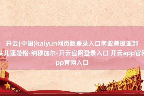 开云(中国)kaiyun网页版登录入口南亚菩提亚部落的头儿蓬楚格·纳穆加尔-开云官网登录入口 开云app官网入口
