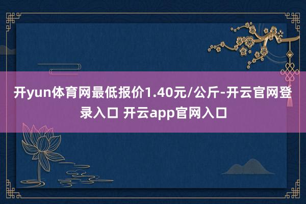 开yun体育网最低报价1.40元/公斤-开云官网登录入口 开云app官网入口