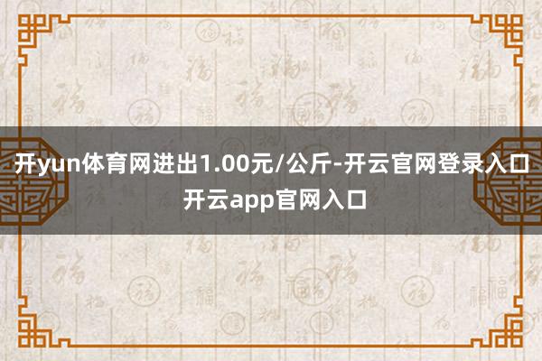 开yun体育网进出1.00元/公斤-开云官网登录入口 开云app官网入口