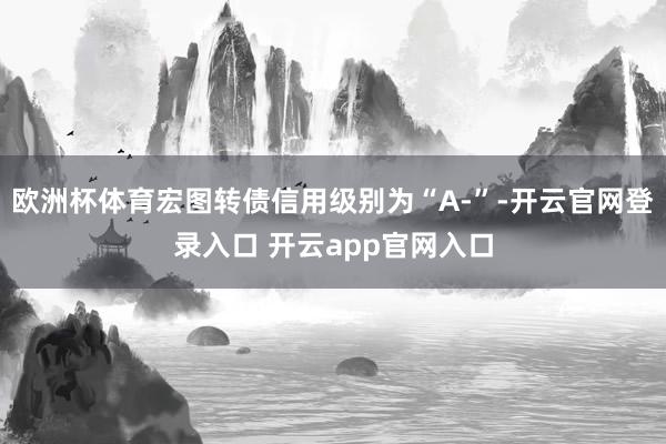 欧洲杯体育宏图转债信用级别为“A-”-开云官网登录入口 开云app官网入口
