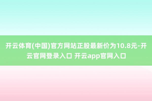 开云体育(中国)官方网站正股最新价为10.8元-开云官网登录入口 开云app官网入口