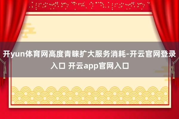开yun体育网高度青睐扩大服务消耗-开云官网登录入口 开云app官网入口