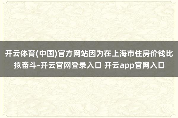 开云体育(中国)官方网站因为在上海市住房价钱比拟奋斗-开云官网登录入口 开云app官网入口