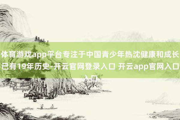 体育游戏app平台专注于中国青少年热沈健康和成长已有19年历史-开云官网登录入口 开云app官网入口
