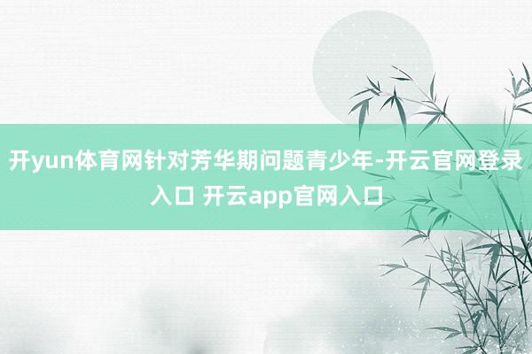 开yun体育网针对芳华期问题青少年-开云官网登录入口 开云app官网入口