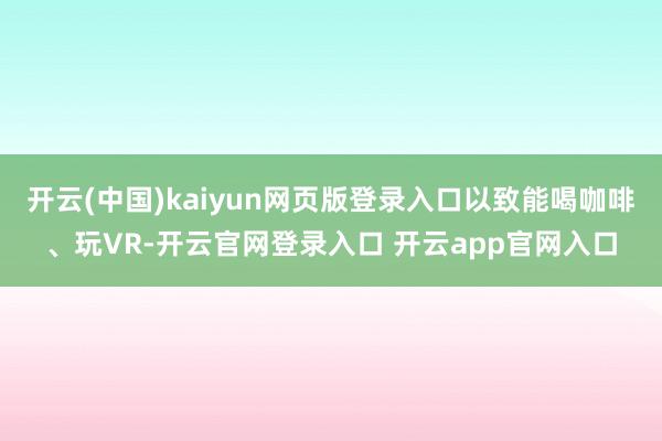 开云(中国)kaiyun网页版登录入口以致能喝咖啡、玩VR-开云官网登录入口 开云app官网入口