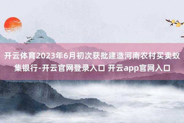 开云体育2023年6月初次获批建造河南农村买卖蚁集银行-开云官网登录入口 开云app官网入口