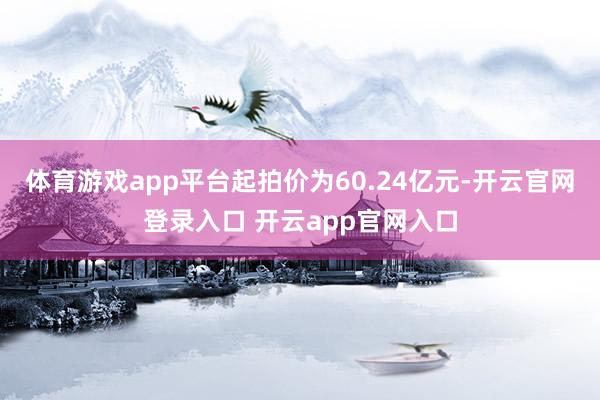 体育游戏app平台起拍价为60.24亿元-开云官网登录入口 开云app官网入口