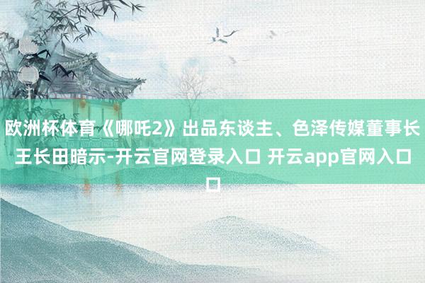 欧洲杯体育《哪吒2》出品东谈主、色泽传媒董事长王长田暗示-开云官网登录入口 开云app官网入口