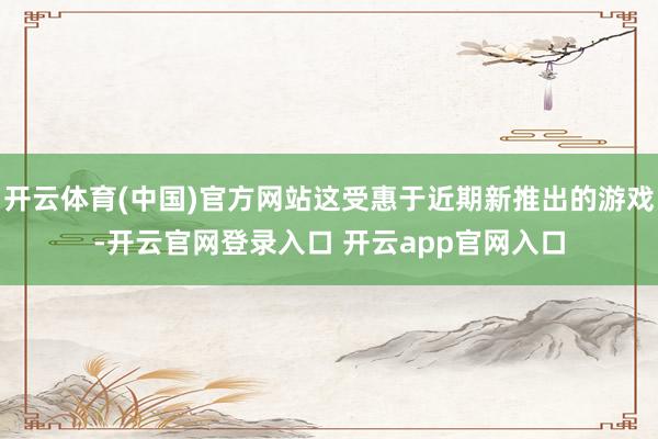 开云体育(中国)官方网站这受惠于近期新推出的游戏-开云官网登录入口 开云app官网入口