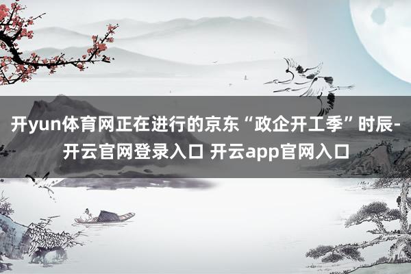 开yun体育网正在进行的京东“政企开工季”时辰-开云官网登录入口 开云app官网入口