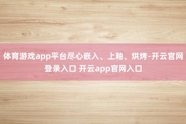 体育游戏app平台尽心嵌入、上釉、烘烤-开云官网登录入口 开云app官网入口