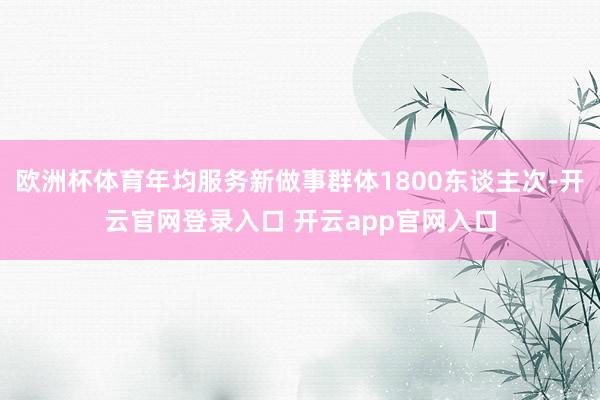 欧洲杯体育年均服务新做事群体1800东谈主次-开云官网登录入口 开云app官网入口
