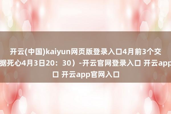 开云(中国)kaiyun网页版登录入口4月前3个交游日（数据死心4月3日20：30）-开云官网登录入口 开云app官网入口