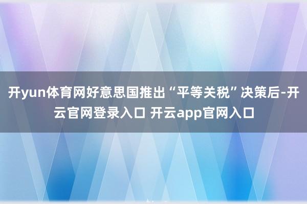 开yun体育网好意思国推出“平等关税”决策后-开云官网登录入口 开云app官网入口