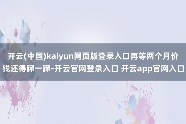 开云(中国)kaiyun网页版登录入口再等两个月价钱还得蹿一蹿-开云官网登录入口 开云app官网入口