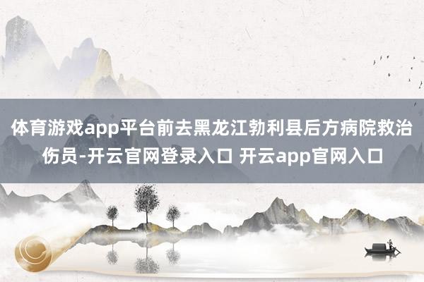 体育游戏app平台前去黑龙江勃利县后方病院救治伤员-开云官网登录入口 开云app官网入口