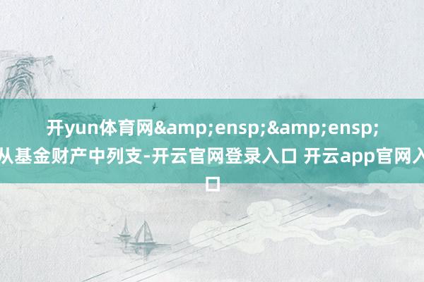 开yun体育网&ensp;&ensp;不从基金财产中列支-开云官网登录入口 开云app官网入口