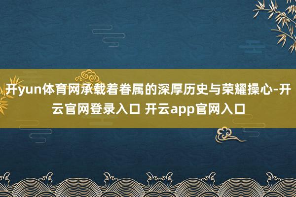 开yun体育网承载着眷属的深厚历史与荣耀操心-开云官网登录入口 开云app官网入口