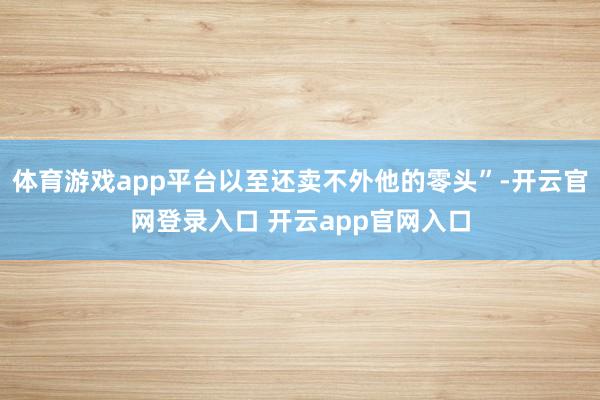 体育游戏app平台以至还卖不外他的零头”-开云官网登录入口 开云app官网入口