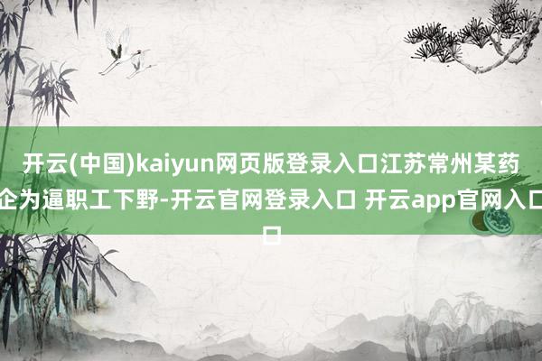 开云(中国)kaiyun网页版登录入口江苏常州某药企为逼职工下野-开云官网登录入口 开云app官网入口