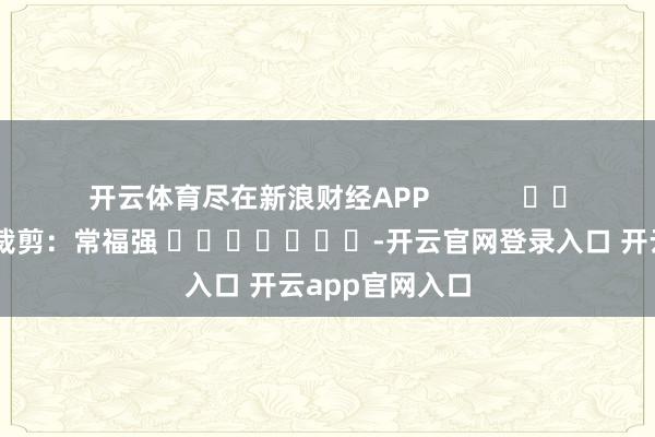 开云体育尽在新浪财经APP            						累赘裁剪：常福强 							-开云官网登录入口 开云app官网入口
