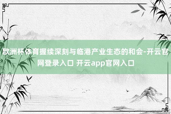 欧洲杯体育握续深刻与临港产业生态的和会-开云官网登录入口 开云app官网入口