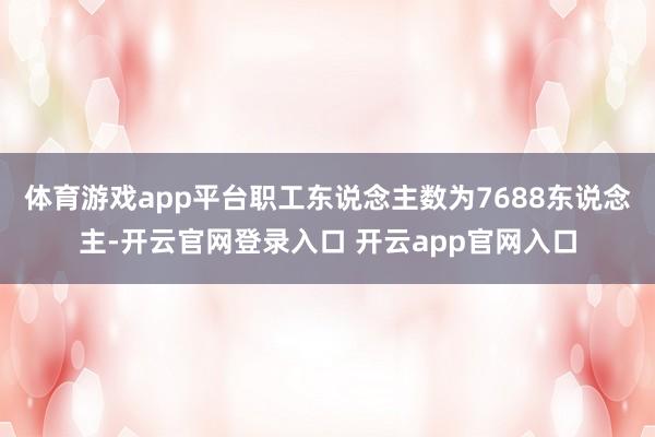 体育游戏app平台职工东说念主数为7688东说念主-开云官网登录入口 开云app官网入口