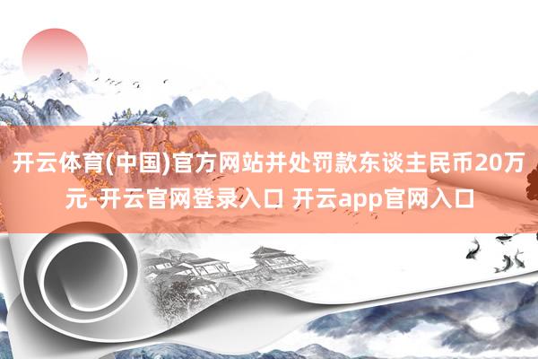 开云体育(中国)官方网站并处罚款东谈主民币20万元-开云官网登录入口 开云app官网入口