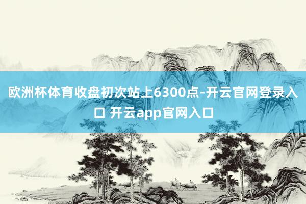 欧洲杯体育收盘初次站上6300点-开云官网登录入口 开云app官网入口
