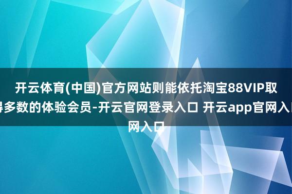 开云体育(中国)官方网站则能依托淘宝88VIP取得多数的体验会员-开云官网登录入口 开云app官网入口