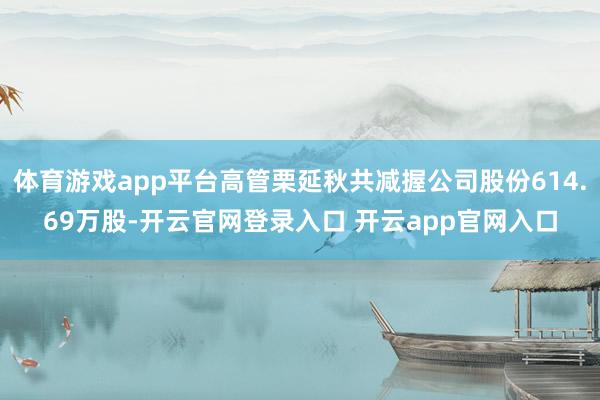 体育游戏app平台高管栗延秋共减握公司股份614.69万股-开云官网登录入口 开云app官网入口