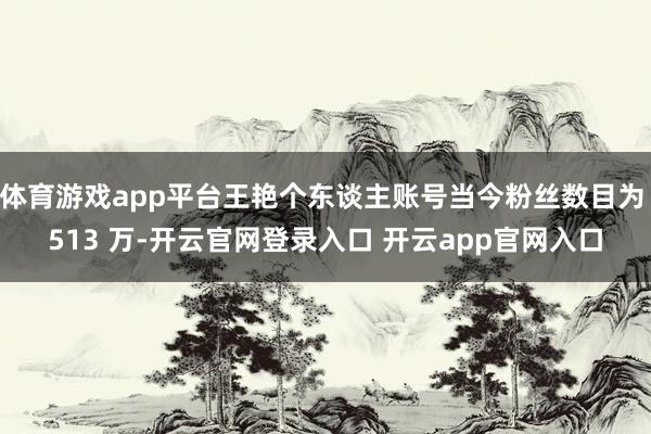 体育游戏app平台王艳个东谈主账号当今粉丝数目为 513 万-开云官网登录入口 开云app官网入口