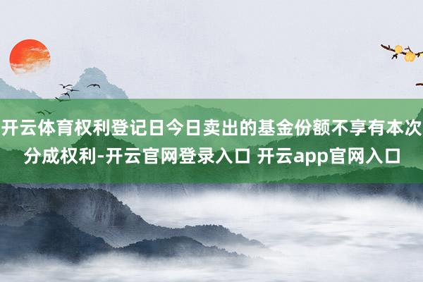 开云体育权利登记日今日卖出的基金份额不享有本次分成权利-开云官网登录入口 开云app官网入口