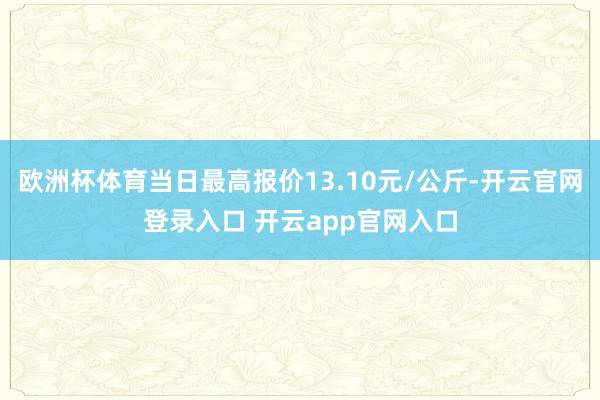 欧洲杯体育当日最高报价13.10元/公斤-开云官网登录入口 开云app官网入口