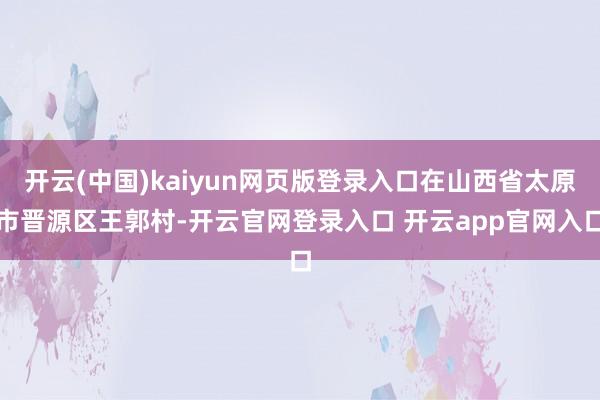 开云(中国)kaiyun网页版登录入口在山西省太原市晋源区王郭村-开云官网登录入口 开云app官网入口