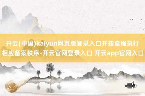 开云(中国)kaiyun网页版登录入口并按章程执行相应备案秩序-开云官网登录入口 开云app官网入口