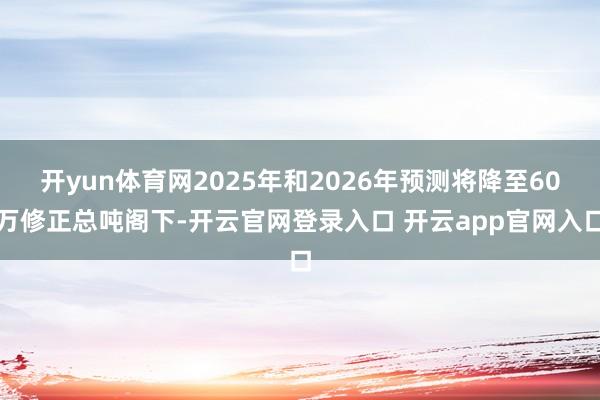 开yun体育网2025年和2026年预测将降至60万修正总吨阁下-开云官网登录入口 开云app官网入口