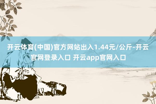 开云体育(中国)官方网站出入1.44元/公斤-开云官网登录入口 开云app官网入口