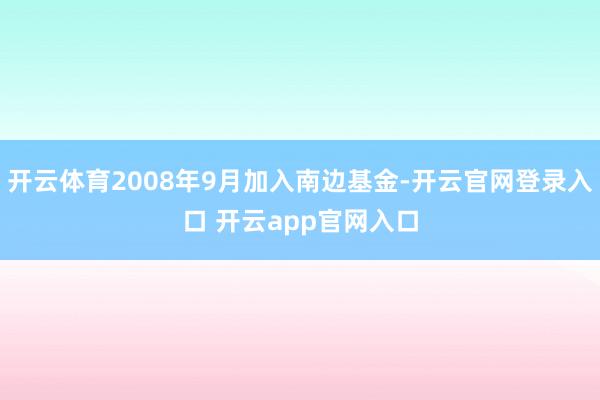 开云体育2008年9月加入南边基金-开云官网登录入口 开云app官网入口