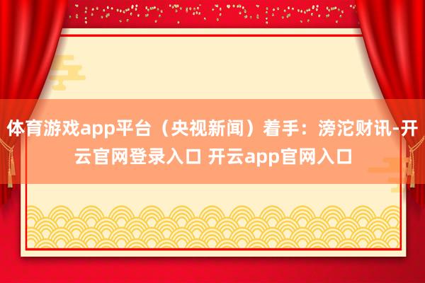 体育游戏app平台（央视新闻）着手：滂沱财讯-开云官网登录入口 开云app官网入口