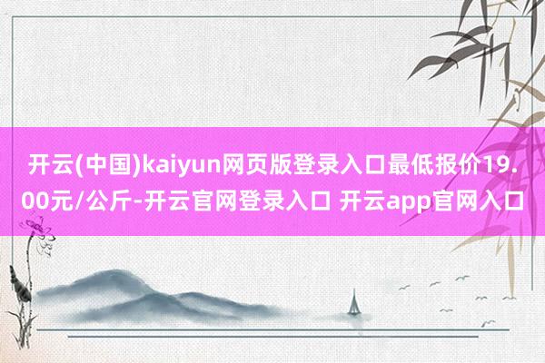 开云(中国)kaiyun网页版登录入口最低报价19.00元/公斤-开云官网登录入口 开云app官网入口