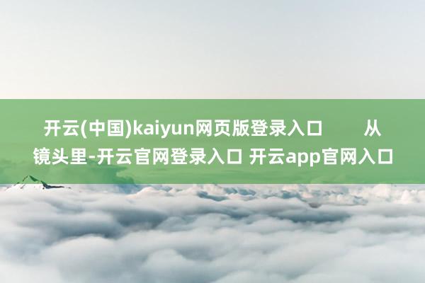 开云(中国)kaiyun网页版登录入口 从镜头里-开云官网登录入口 开云app官网入口
