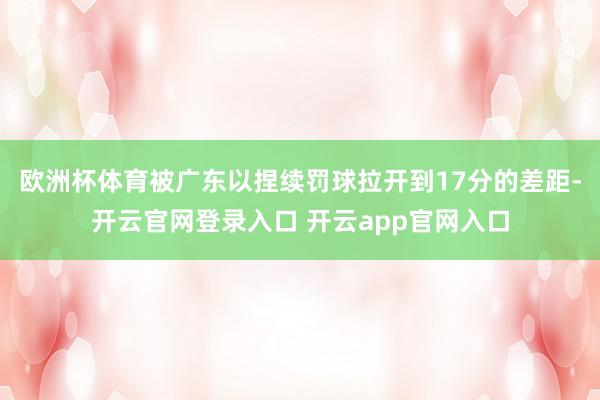欧洲杯体育被广东以捏续罚球拉开到17分的差距-开云官网登录入口 开云app官网入口