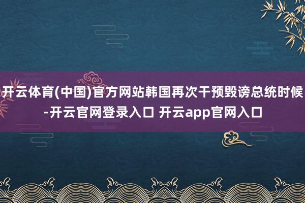 开云体育(中国)官方网站韩国再次干预毁谤总统时候-开云官网登录入口 开云app官网入口
