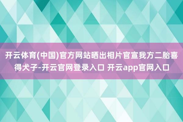 开云体育(中国)官方网站晒出相片官宣我方二胎喜得犬子-开云官网登录入口 开云app官网入口