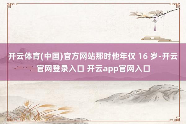 开云体育(中国)官方网站那时他年仅 16 岁-开云官网登录入口 开云app官网入口