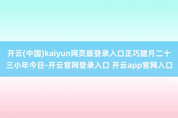 开云(中国)kaiyun网页版登录入口正巧腊月二十三小年今日-开云官网登录入口 开云app官网入口
