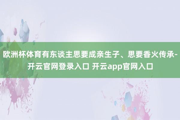 欧洲杯体育有东谈主思要成亲生子、思要香火传承-开云官网登录入口 开云app官网入口