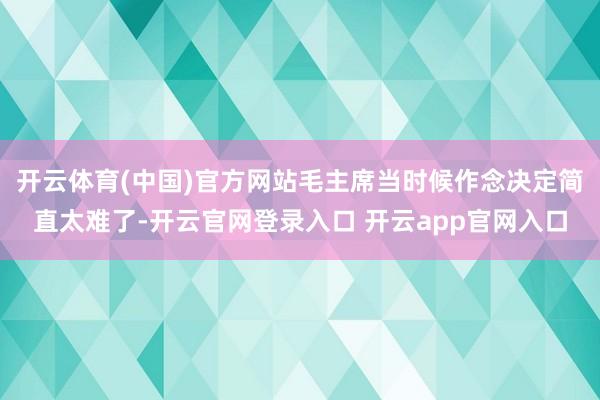 开云体育(中国)官方网站毛主席当时候作念决定简直太难了-开云官网登录入口 开云app官网入口